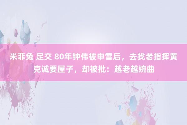 米菲兔 足交 80年钟伟被申雪后，去找老指挥黄克诚要屋子，却被批：越老越婉曲