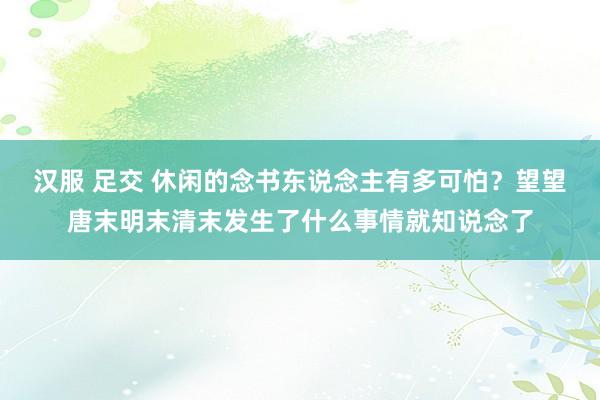 汉服 足交 休闲的念书东说念主有多可怕？望望唐末明末清末发生了什么事情就知说念了