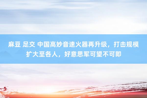 麻豆 足交 中国高妙音速火器再升级，打击规模扩大至各人，好意思军可望不可即