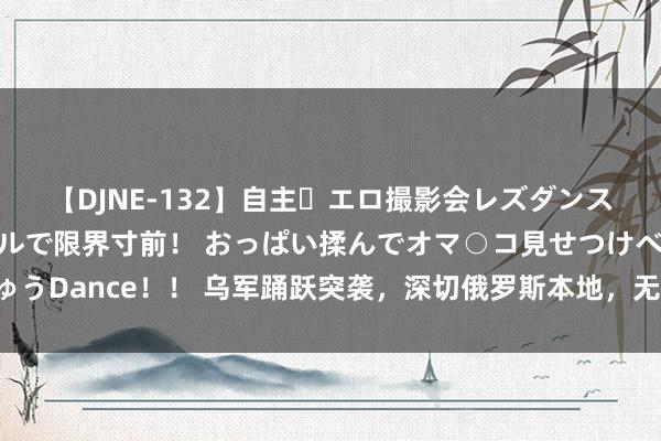 【DJNE-132】自主・エロ撮影会レズダンス 透け透けベビードールで限界寸前！ おっぱい揉んでオマ○コ見せつけベロちゅうDance！！ 乌军踊跃突袭，深切俄罗斯本地，无数俄军被擒，核电站警报拉响！