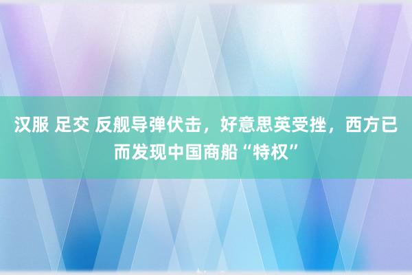 汉服 足交 反舰导弹伏击，好意思英受挫，西方已而发现中国商船“特权”