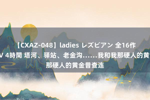 【CXAZ-048】ladies レズビアン 全16作品 PartIV 4時間 塔河、驿站、老金沟……我和我那硬人的黄金普查连