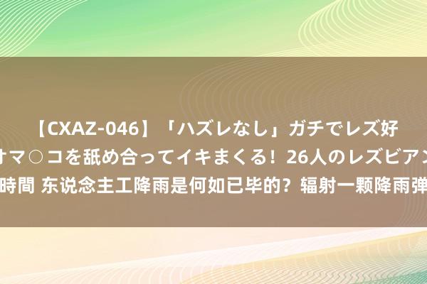 【CXAZ-046】「ハズレなし」ガチでレズ好きなお姉さんたちがオマ○コを舐め合ってイキまくる！26人のレズビアン 2 4時間 东说念主工降雨是何如已毕的？辐射一颗降雨弹要若干钱？一分钟带你了解