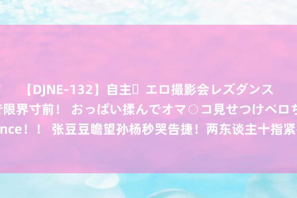 【DJNE-132】自主・エロ撮影会レズダンス 透け透けベビードールで限界寸前！ おっぱい揉んでオマ○コ見せつけベロちゅうDance！！ 张豆豆瞻望孙杨秒哭告捷！两东谈主十指紧扣爱意满满 33岁还念念冲洛杉矶