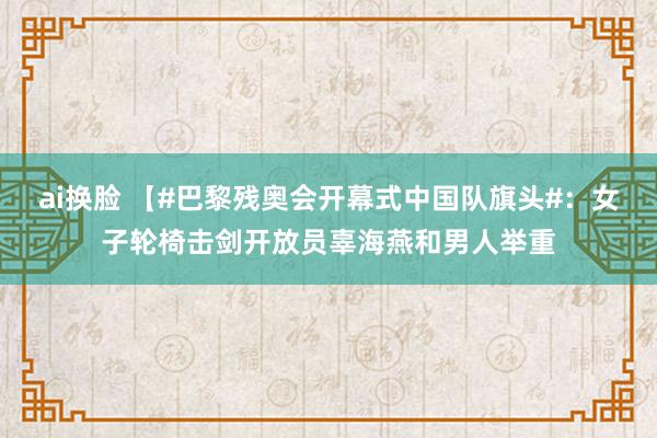 ai换脸 【#巴黎残奥会开幕式中国队旗头#：女子轮椅击剑开放员辜海燕和男人举重