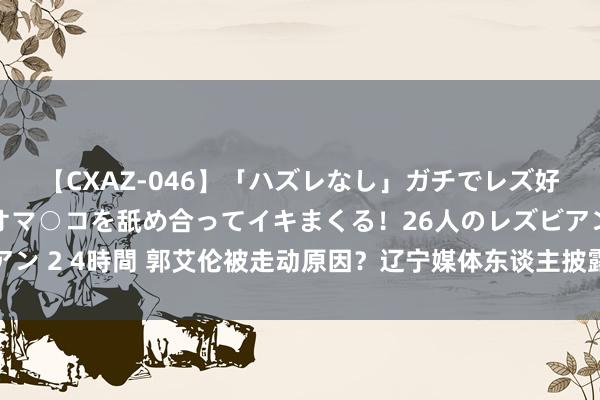 【CXAZ-046】「ハズレなし」ガチでレズ好きなお姉さんたちがオマ○コを舐め合ってイキまくる！26人のレズビアン 2 4時間 郭艾伦被走动原因？辽宁媒体东谈主披露情况 辽篮杀伐飘摇