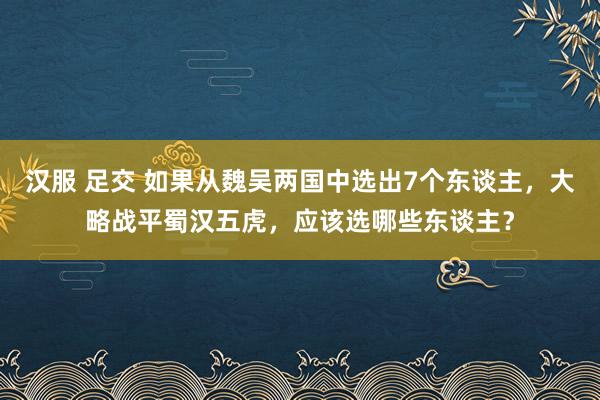 汉服 足交 如果从魏吴两国中选出7个东谈主，大略战平蜀汉五虎，应该选哪些东谈主？