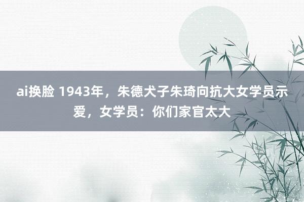 ai换脸 1943年，朱德犬子朱琦向抗大女学员示爱，女学员：你们家官太大