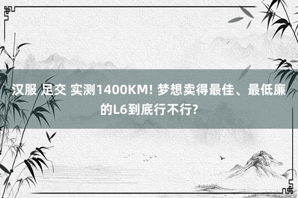 汉服 足交 实测1400KM! 梦想卖得最佳、最低廉的L6到底行不行?