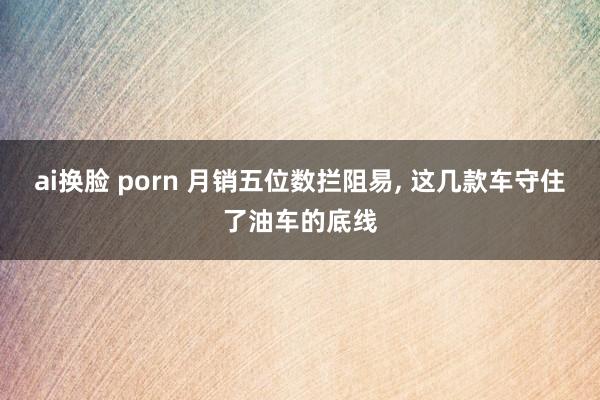 ai换脸 porn 月销五位数拦阻易, 这几款车守住了油车的底线