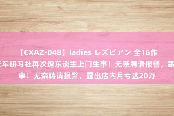 【CXAZ-048】ladies レズビアン 全16作品 PartIV 4時間 玩车研习社再次遭东谈主上门生事！无奈聘请报警，露出店内月亏达20万