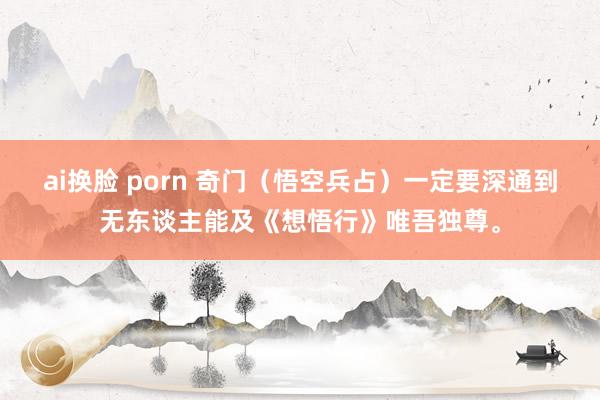 ai换脸 porn 奇门（悟空兵占）一定要深通到无东谈主能及《想悟行》唯吾独尊。