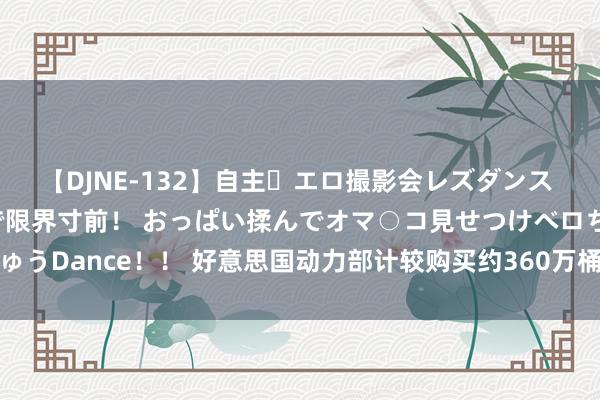 【DJNE-132】自主・エロ撮影会レズダンス 透け透けベビードールで限界寸前！ おっぱい揉んでオマ○コ見せつけベロちゅうDance！！ 好意思国动力部计较购买约360万桶石油以补充策略石油储备