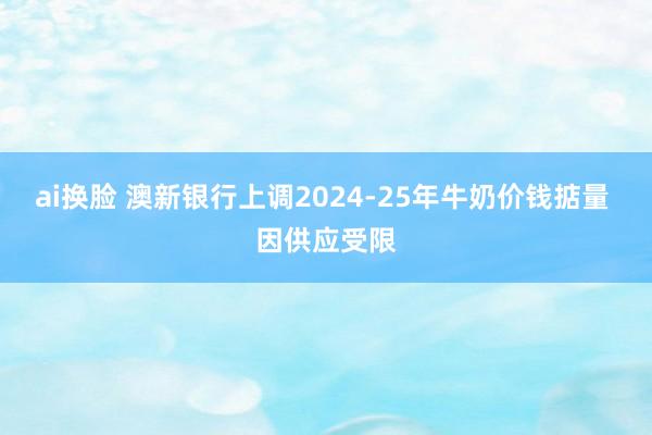 ai换脸 澳新银行上调2024-25年牛奶价钱掂量 因供应受限