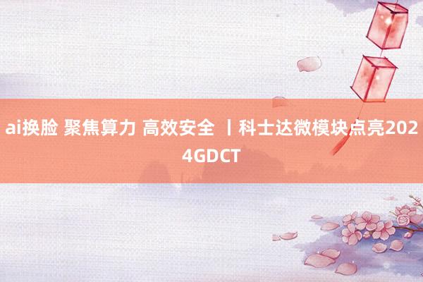 ai换脸 聚焦算力 高效安全 丨科士达微模块点亮2024GDCT