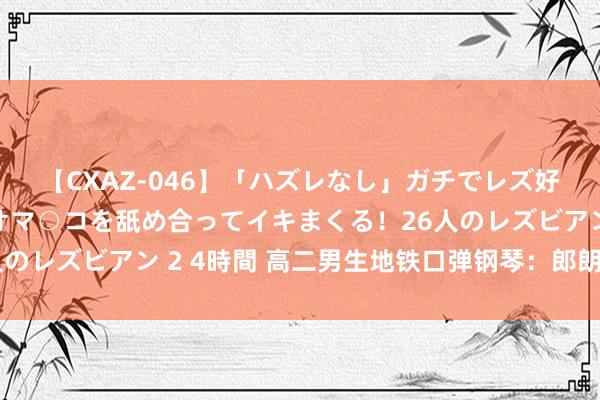 【CXAZ-046】「ハズレなし」ガチでレズ好きなお姉さんたちがオマ○コを舐め合ってイキまくる！26人のレズビアン 2 4時間 高二男生地铁口弹钢琴：郎朗就在死后